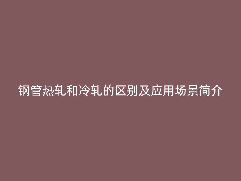 鋼管熱軋和冷軋的區(qū)別及應用場景簡介