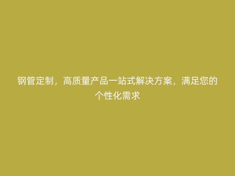鋼管定制，高質(zhì)量產(chǎn)品一站式解決方案，滿足您的個性化需求