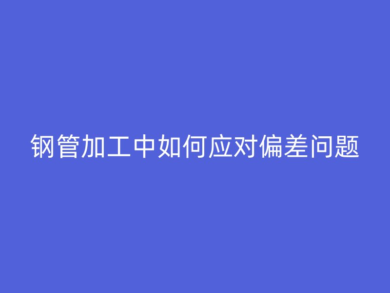 鋼管加工中如何應對偏差問題