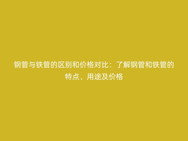 鋼管與鐵管的區(qū)別和價(jià)格對比：了解鋼管和鐵管的特點(diǎn)、用途及價(jià)格