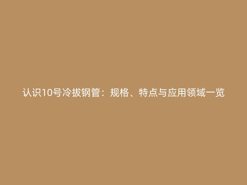 認識10號冷拔鋼管：規(guī)格、特點與應用領域一覽
