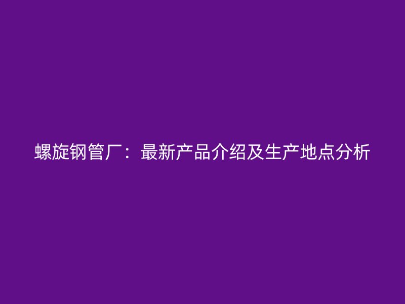 螺旋鋼管廠：最新產品介紹及生產地點分析