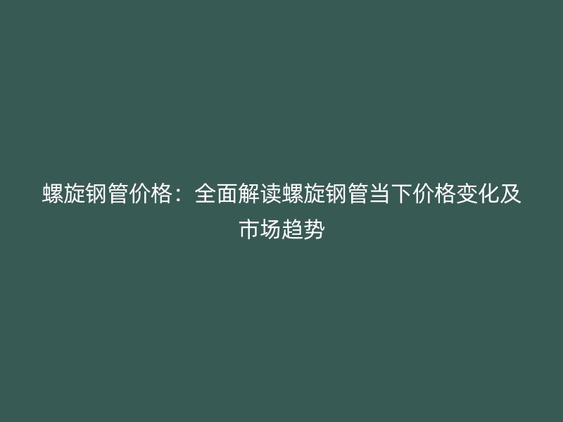 螺旋鋼管價格：全面解讀螺旋鋼管當(dāng)下價格變化及市場趨勢
