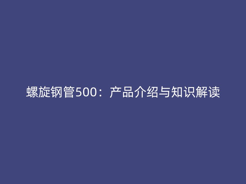 螺旋鋼管500：產(chǎn)品介紹與知識解讀
