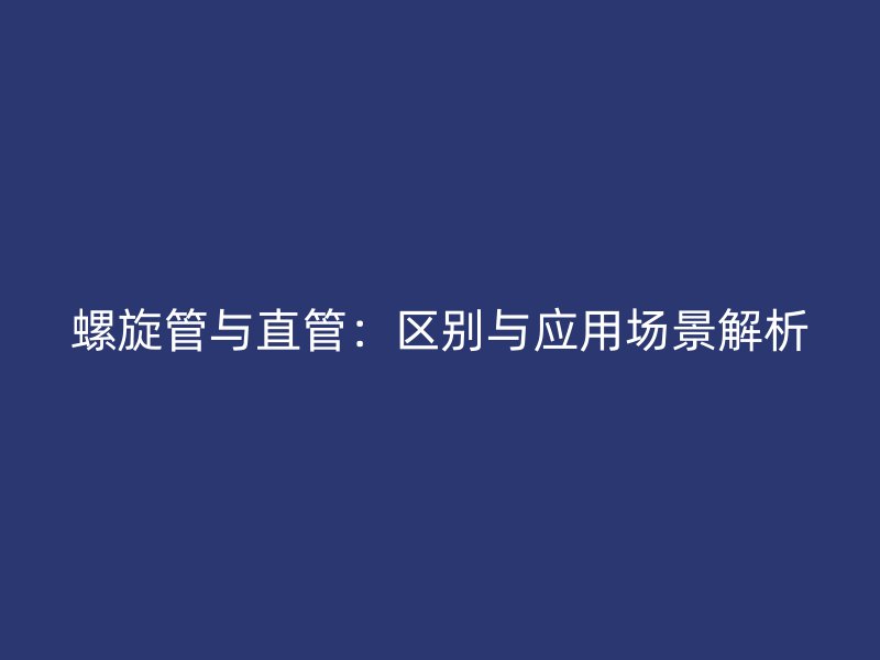 螺旋管與直管：區(qū)別與應(yīng)用場(chǎng)景解析