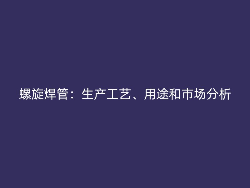 螺旋焊管：生產(chǎn)工藝、用途和市場(chǎng)分析