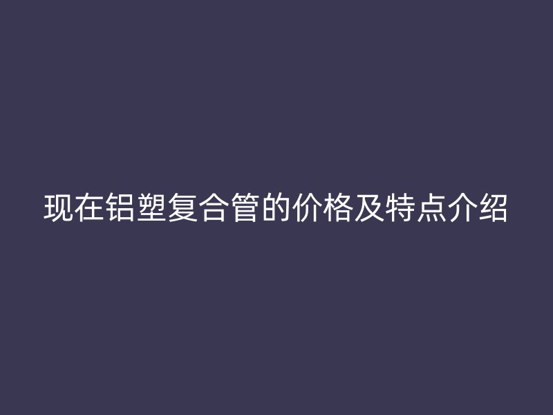 現(xiàn)在鋁塑復(fù)合管的價(jià)格及特點(diǎn)介紹