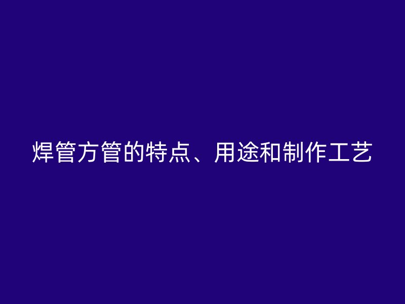 焊管方管的特點、用途和制作工藝