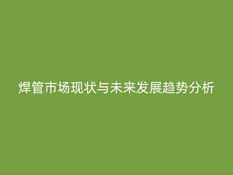 焊管市場現(xiàn)狀與未來發(fā)展趨勢分析