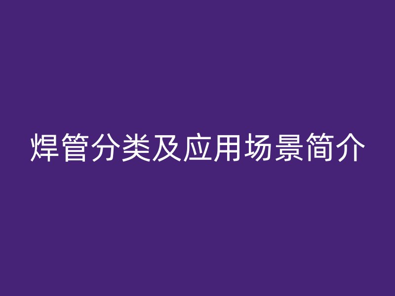 焊管分類及應(yīng)用場景簡介