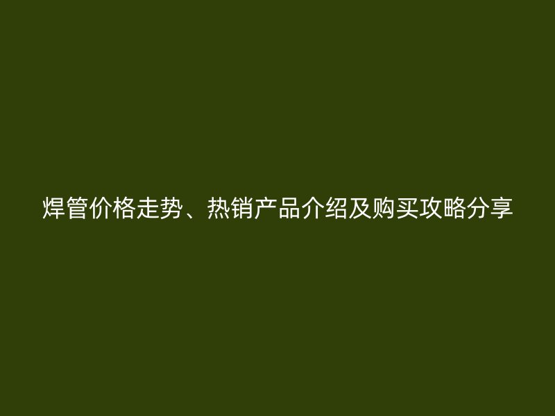 焊管價格走勢、熱銷產(chǎn)品介紹及購買攻略分享
