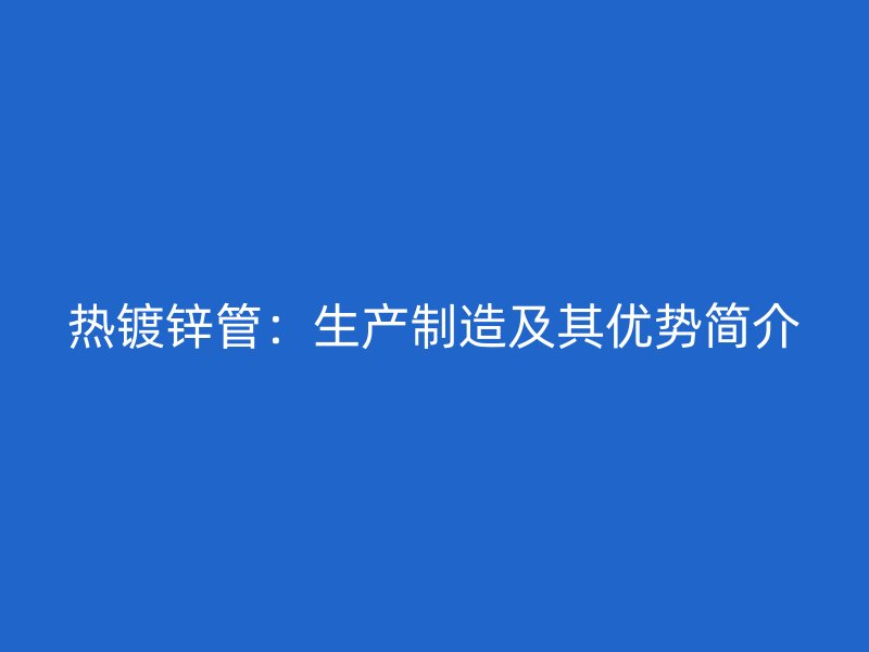 熱鍍鋅管：生產(chǎn)制造及其優(yōu)勢簡介