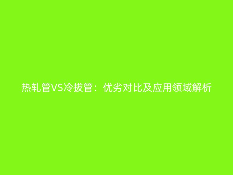 熱軋管VS冷拔管：優(yōu)劣對比及應(yīng)用領(lǐng)域解析