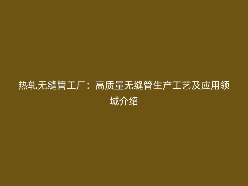 熱軋無縫管工廠：高質(zhì)量無縫管生產(chǎn)工藝及應(yīng)用領(lǐng)域介紹