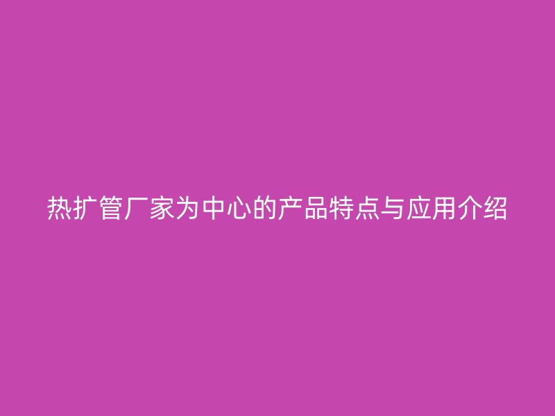 熱擴管廠家為中心的產(chǎn)品特點與應(yīng)用介紹