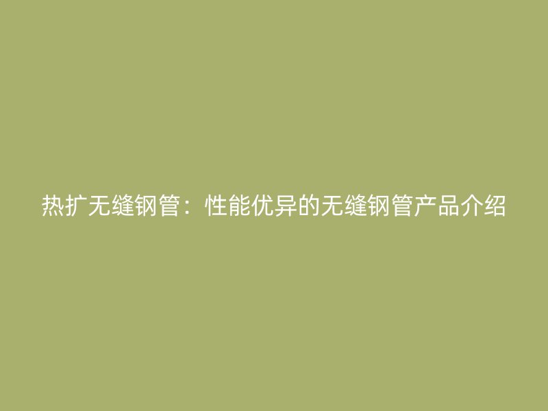 熱擴(kuò)無(wú)縫鋼管：性能優(yōu)異的無(wú)縫鋼管產(chǎn)品介紹