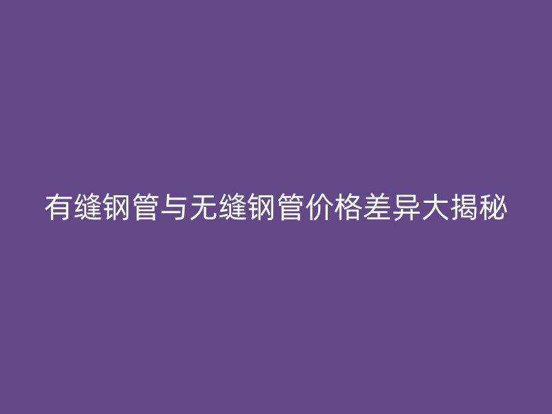 有縫鋼管與無縫鋼管價格差異大揭秘