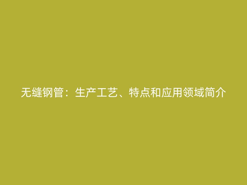 無縫鋼管：生產(chǎn)工藝、特點和應用領域簡介