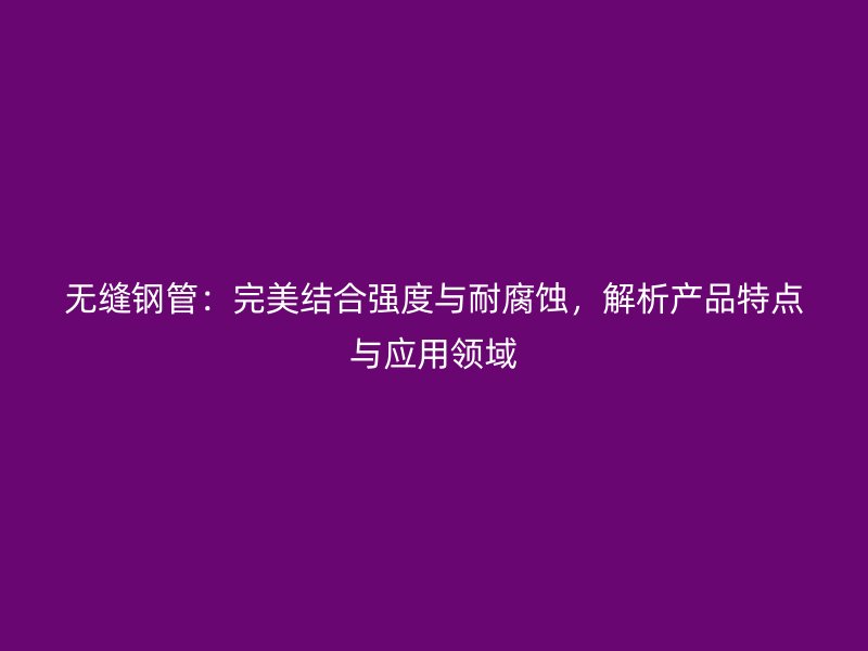 無縫鋼管：完美結(jié)合強(qiáng)度與耐腐蝕，解析產(chǎn)品特點(diǎn)與應(yīng)用領(lǐng)域
