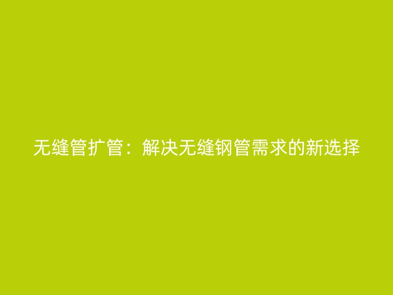 無縫管擴管：解決無縫鋼管需求的新選擇
