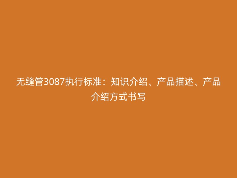 無縫管3087執(zhí)行標(biāo)準(zhǔn)：知識介紹、產(chǎn)品描述、產(chǎn)品介紹方式書寫