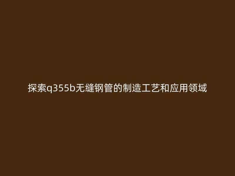 探索q355b無縫鋼管的制造工藝和應(yīng)用領(lǐng)域