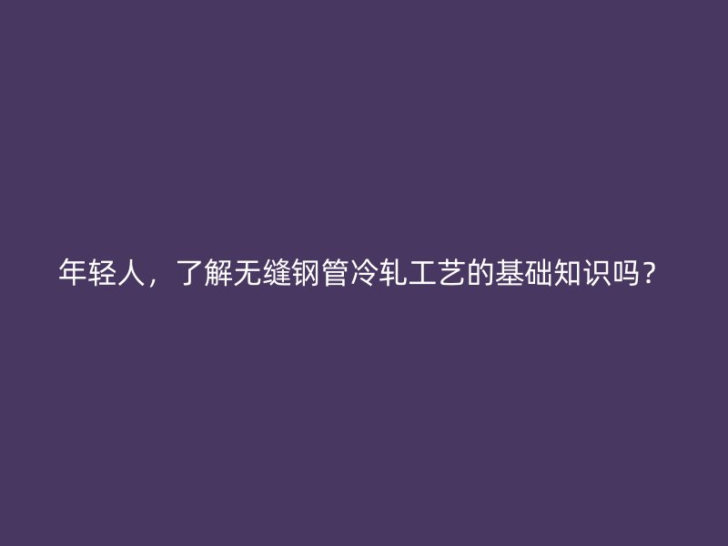 年輕人，了解無縫鋼管冷軋工藝的基礎(chǔ)知識嗎？
