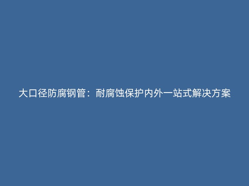 大口徑防腐鋼管：耐腐蝕保護(hù)內(nèi)外一站式解決方案