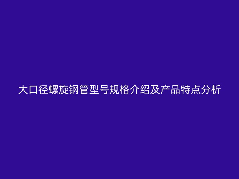 大口徑螺旋鋼管型號規(guī)格介紹及產品特點分析