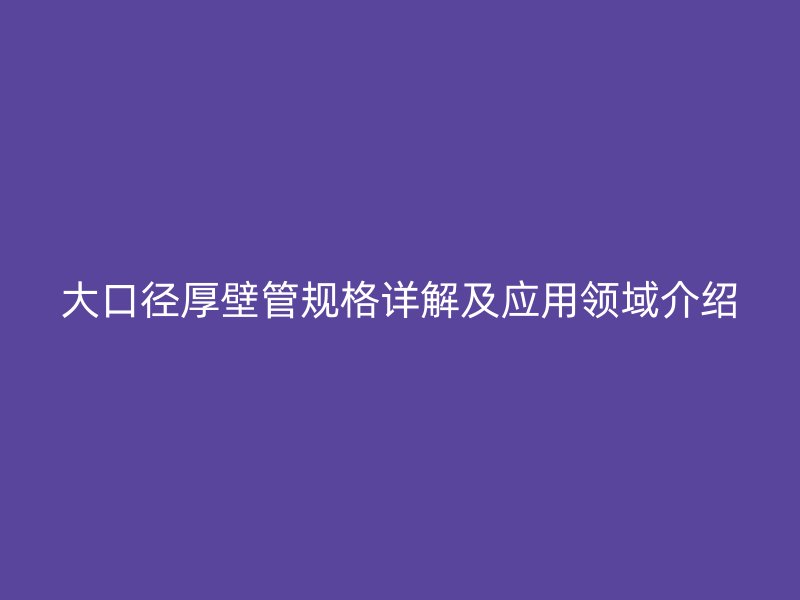 大口徑厚壁管規(guī)格詳解及應(yīng)用領(lǐng)域介紹