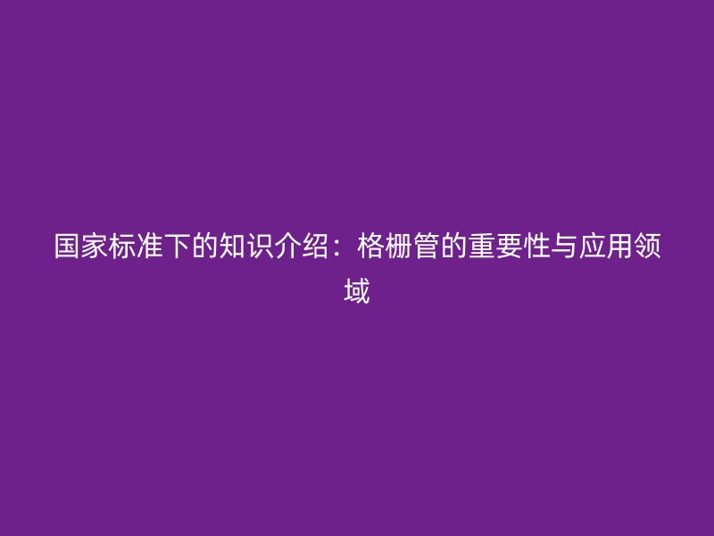 國(guó)家標(biāo)準(zhǔn)下的知識(shí)介紹：格柵管的重要性與應(yīng)用領(lǐng)域