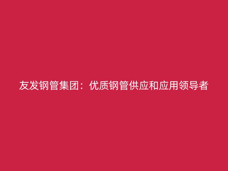 友發(fā)鋼管集團：優(yōu)質(zhì)鋼管供應(yīng)和應(yīng)用領(lǐng)導(dǎo)者