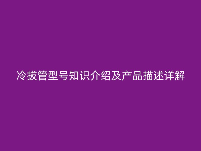 冷拔管型號知識介紹及產(chǎn)品描述詳解