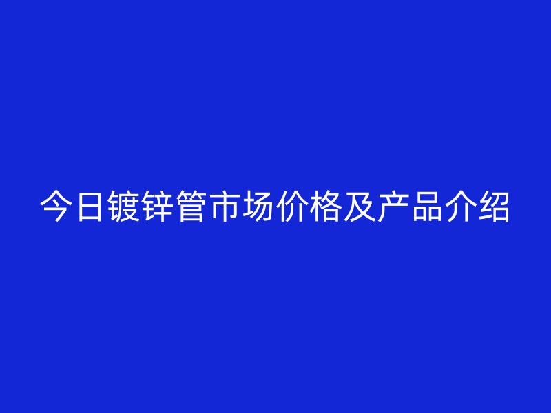 今日鍍鋅管市場價格及產(chǎn)品介紹