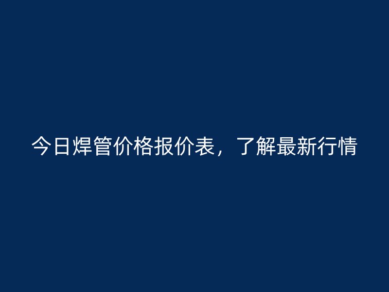 今日焊管價(jià)格報(bào)價(jià)表，了解最新行情