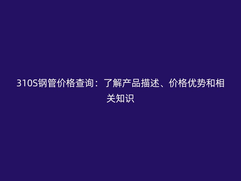 310S鋼管價格查詢：了解產(chǎn)品描述、價格優(yōu)勢和相關(guān)知識