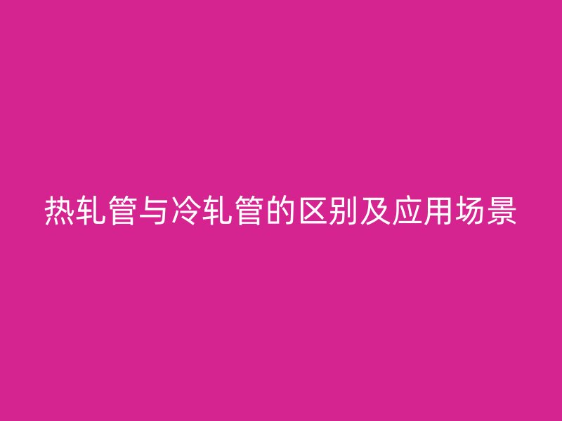 熱軋管與冷軋管的區(qū)別及應(yīng)用場(chǎng)景
