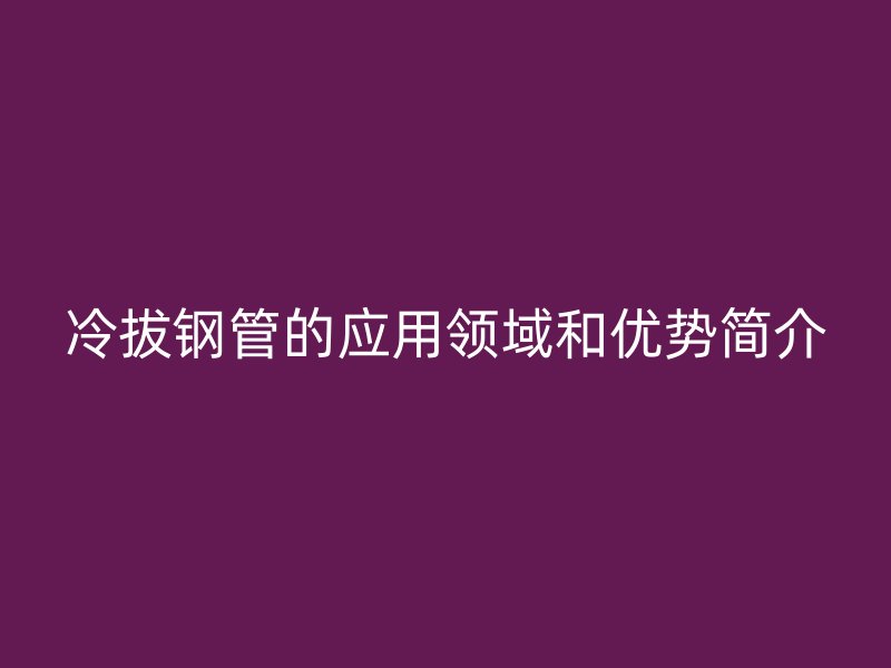 冷拔鋼管的應(yīng)用領(lǐng)域和優(yōu)勢簡介