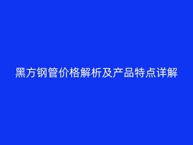 黑方鋼管價格解析及產品特點詳解