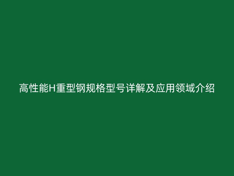高性能H重型鋼規(guī)格型號詳解及應用領域介紹