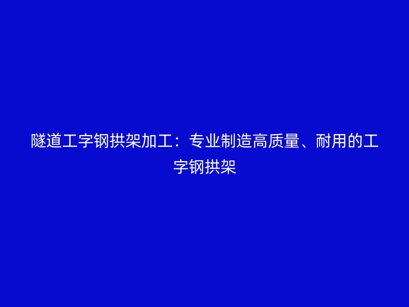 隧道工字鋼拱架加工：專業(yè)制造高質(zhì)量、耐用的工字鋼拱架