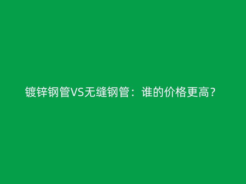 鍍鋅鋼管VS無縫鋼管：誰的價格更高？