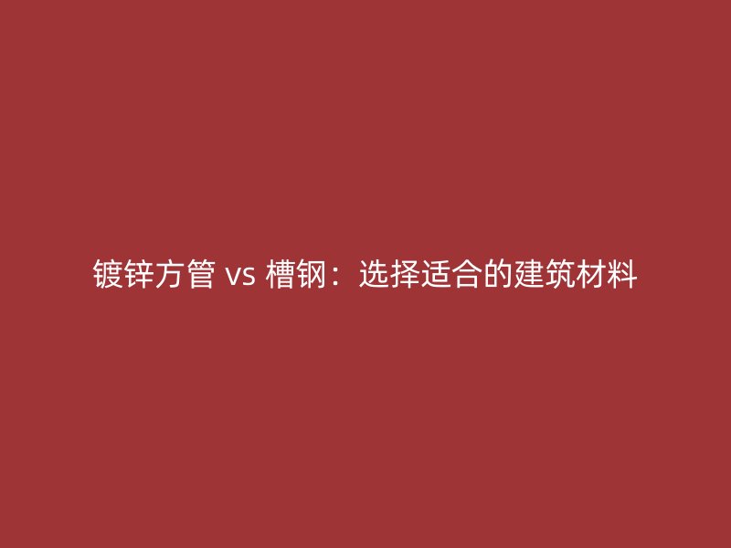 鍍鋅方管 vs 槽鋼：選擇適合的建筑材料