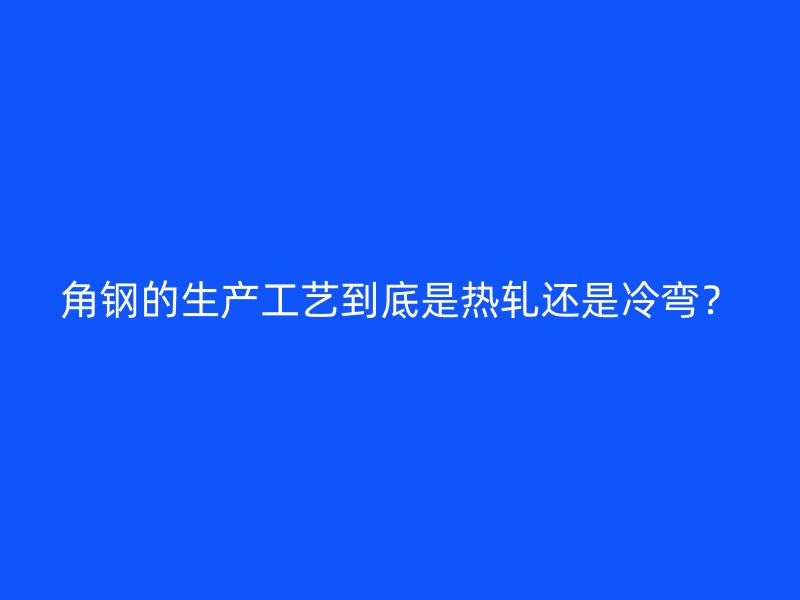 角鋼的生產(chǎn)工藝到底是熱軋還是冷彎？