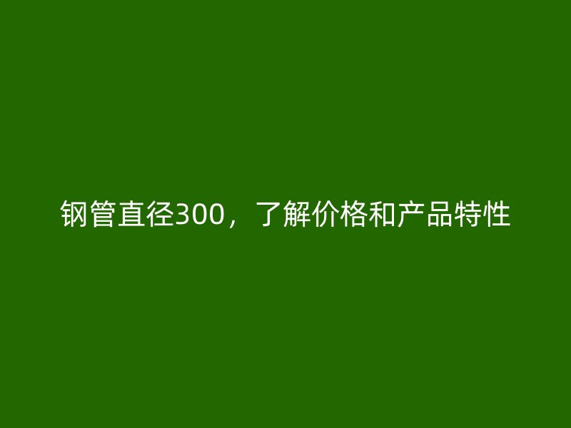 鋼管直徑300，了解價格和產(chǎn)品特性