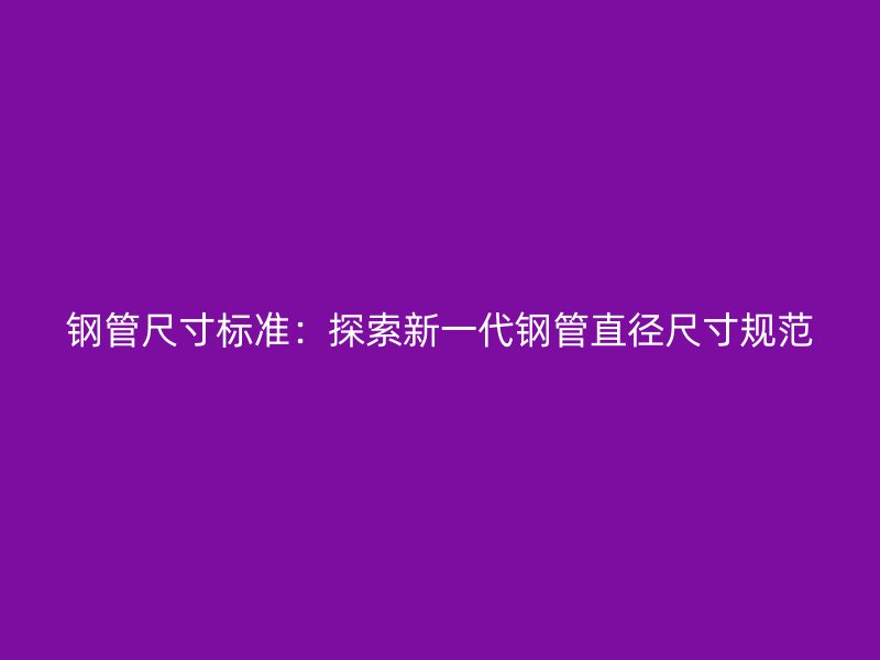 鋼管尺寸標準：探索新一代鋼管直徑尺寸規(guī)范