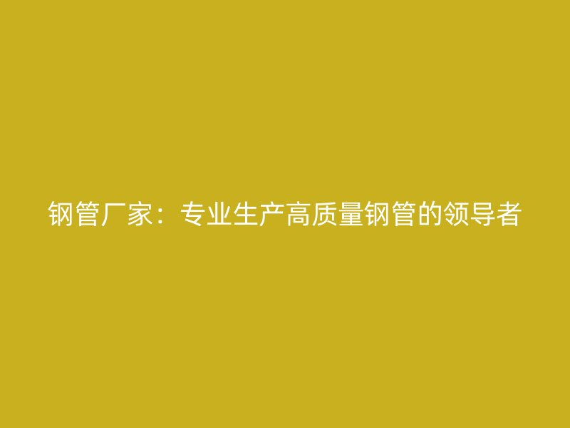 鋼管廠家：專業(yè)生產(chǎn)高質(zhì)量鋼管的領(lǐng)導(dǎo)者