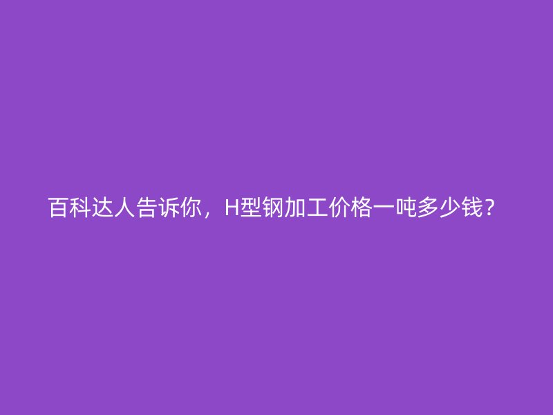 百科達(dá)人告訴你，H型鋼加工價(jià)格一噸多少錢？