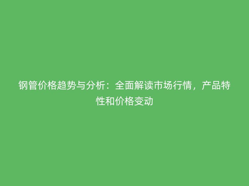 鋼管價(jià)格趨勢(shì)與分析：全面解讀市場(chǎng)行情，產(chǎn)品特性和價(jià)格變動(dòng)