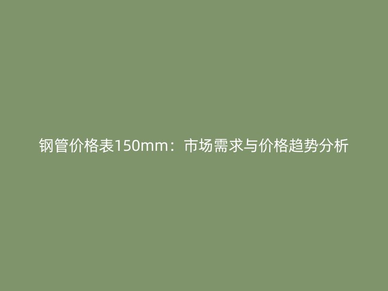 鋼管價(jià)格表150mm：市場(chǎng)需求與價(jià)格趨勢(shì)分析